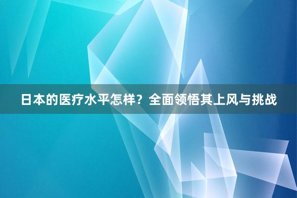 日本的医疗水平怎样？全面领悟其上风与挑战