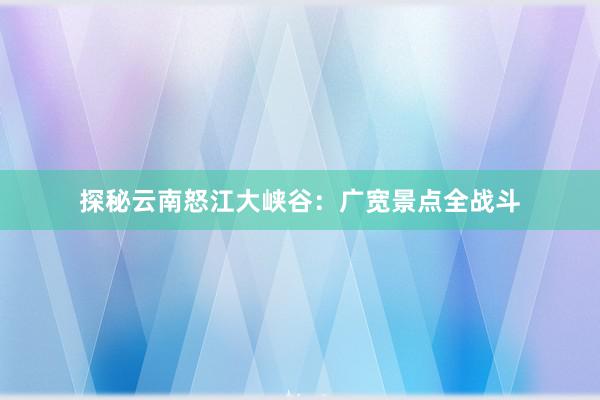 探秘云南怒江大峡谷：广宽景点全战斗