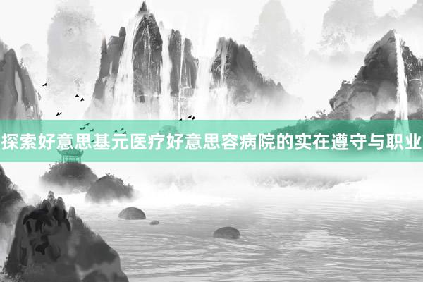 探索好意思基元医疗好意思容病院的实在遵守与职业