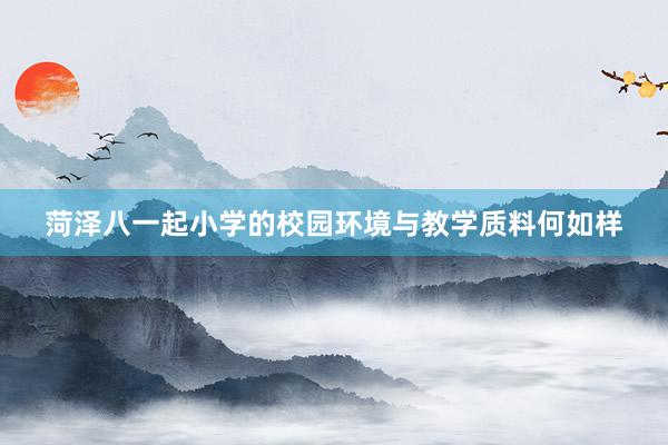 菏泽八一起小学的校园环境与教学质料何如样