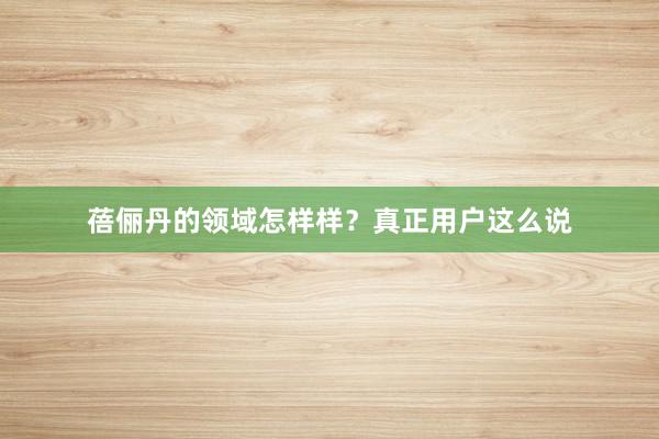 蓓俪丹的领域怎样样？真正用户这么说